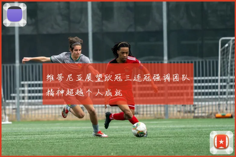 维蒂尼亚展望欧冠三连冠强调团队精神超越个人成就