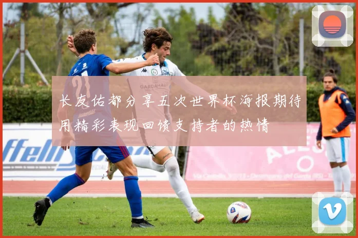 长友佑都分享五次世界杯海报期待用精彩表现回馈支持者的热情