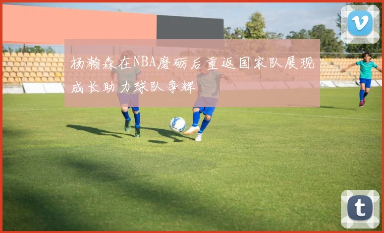 杨瀚森在NBA磨砺后重返国家队展现成长助力球队争辉