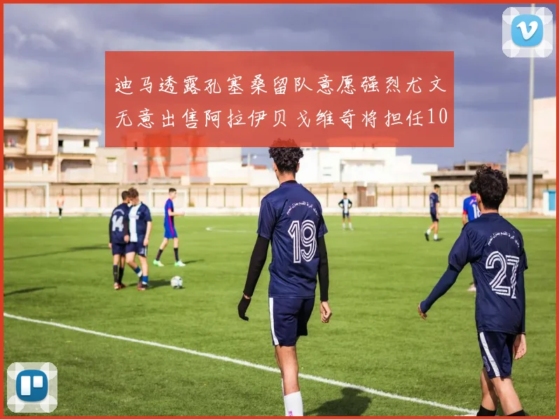 迪马透露孔塞桑留队意愿强烈尤文无意出售阿拉伊贝戈维奇将担任10号位