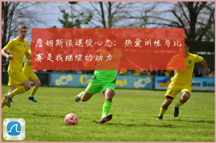 詹姆斯谈退役心态：热爱训练与比赛是我继续的动力