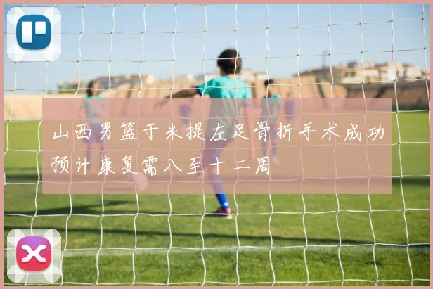 山西男篮于米提左足骨折手术成功预计康复需八至十二周