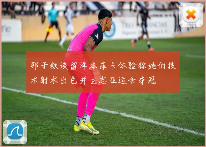 邵子钦谈留洋本菲卡体验称她们技术射术出色并立志亚运会夺冠