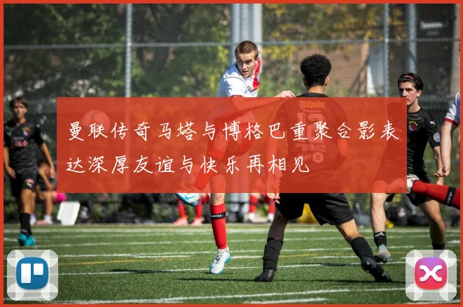 曼联传奇马塔与博格巴重聚合影表达深厚友谊与快乐再相见