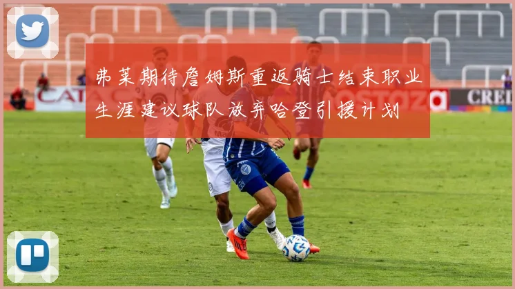 弗莱期待詹姆斯重返骑士结束职业生涯建议球队放弃哈登引援计划