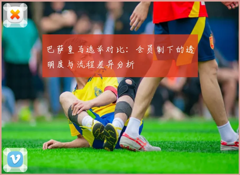 巴萨皇马选举对比：会员制下的透明度与流程差异分析