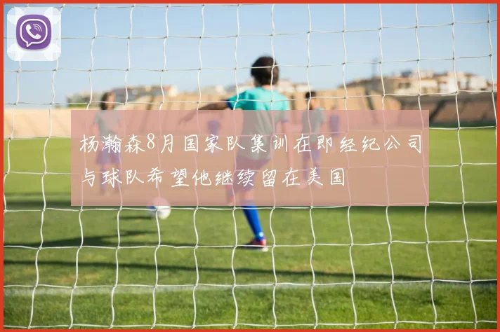 杨瀚森8月国家队集训在即经纪公司与球队希望他继续留在美国