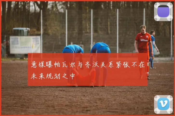意媒曝帕瓦尔与齐沃关系紧张不在未来规划之中