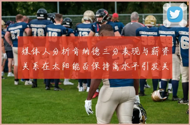 媒体人分析肯纳德三分表现与薪资关系在太阳能否保持高水平引发关注