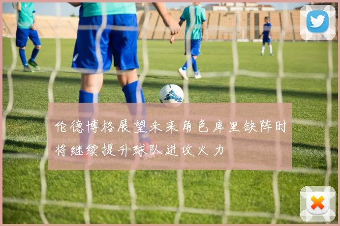 伦德博格展望未来角色库里缺阵时将继续提升球队进攻火力