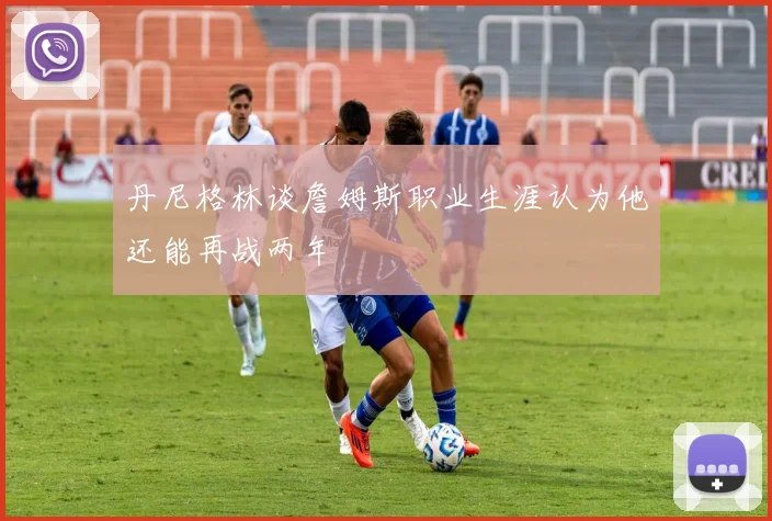 丹尼格林谈詹姆斯职业生涯认为他还能再战两年