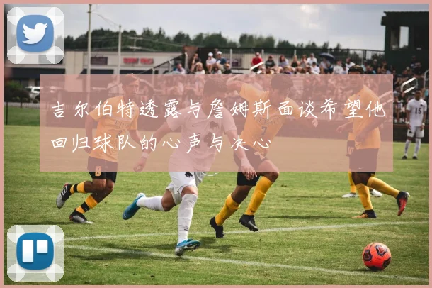 吉尔伯特透露与詹姆斯面谈希望他回归球队的心声与决心
