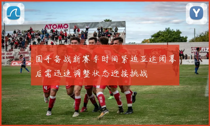 国手备战新赛季时间紧迫亚运闭幕后需迅速调整状态迎接挑战