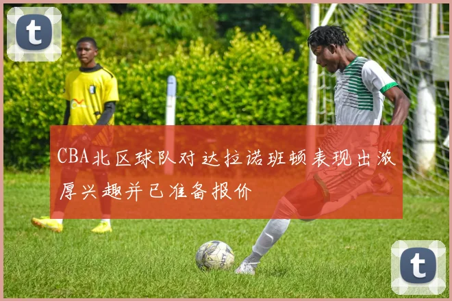 CBA北区球队对达拉诺班顿表现出浓厚兴趣并已准备报价