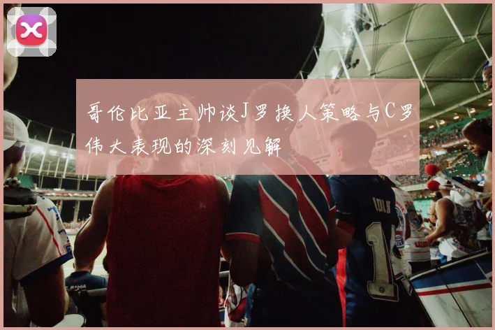 哥伦比亚主帅谈J罗换人策略与C罗伟大表现的深刻见解