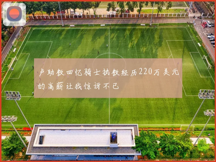 卢助教回忆骑士执教经历220万美元的高薪让我惊讶不已