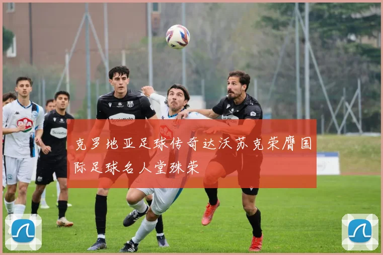克罗地亚足球传奇达沃苏克荣膺国际足球名人堂殊荣