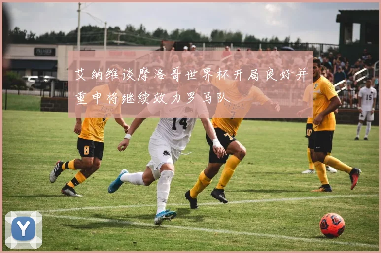 艾纳维谈摩洛哥世界杯开局良好并重申将继续效力罗马队