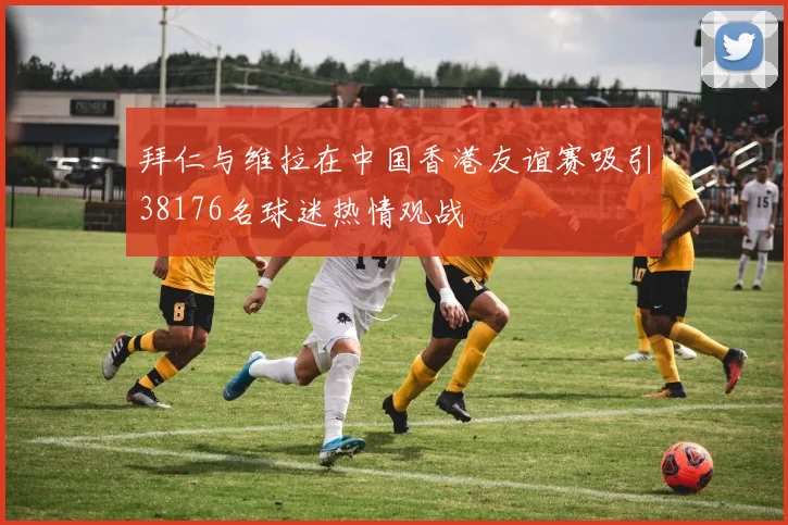 拜仁与维拉在中国香港友谊赛吸引38176名球迷热情观战