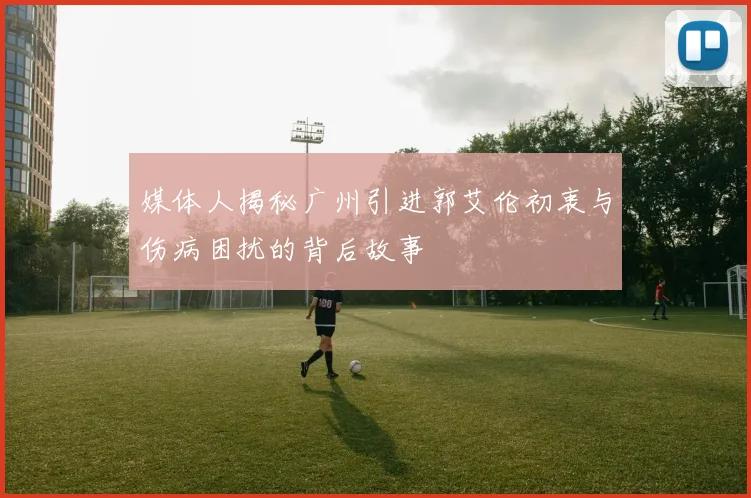 媒体人揭秘广州引进郭艾伦初衷与伤病困扰的背后故事