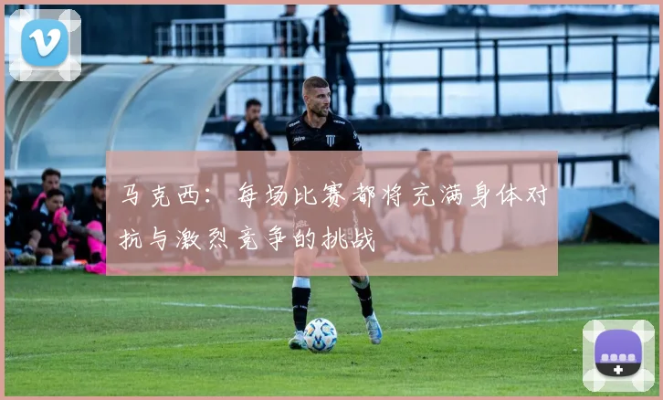 马克西：每场比赛都将充满身体对抗与激烈竞争的挑战
