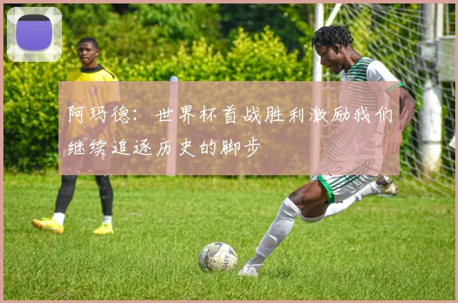 阿玛德：世界杯首战胜利激励我们继续追逐历史的脚步