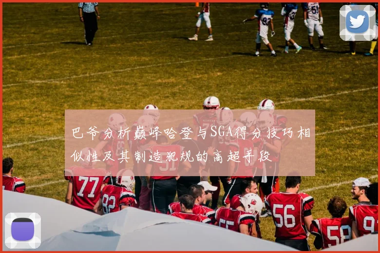 巴爷分析巅峰哈登与SGA得分技巧相似性及其制造犯规的高超手段