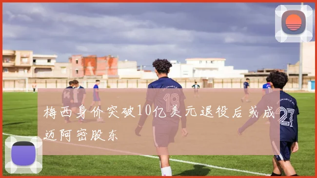 梅西身价突破10亿美元退役后或成迈阿密股东