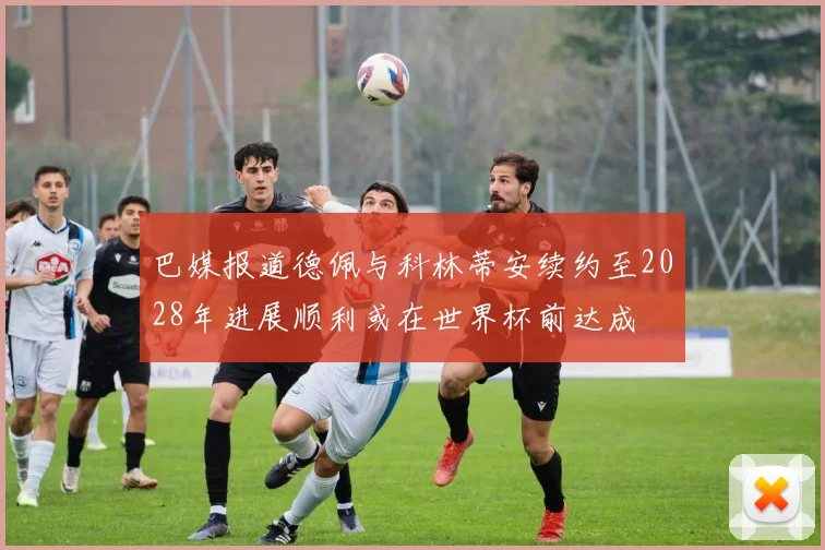 巴媒报道德佩与科林蒂安续约至2028年进展顺利或在世界杯前达成