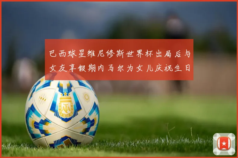 巴西球星维尼修斯世界杯出局后与女友享假期内马尔为女儿庆祝生日