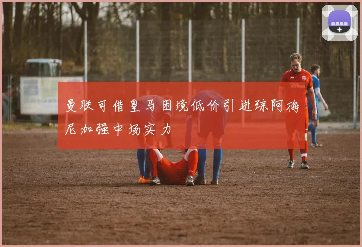 曼联可借皇马困境低价引进琼阿梅尼加强中场实力