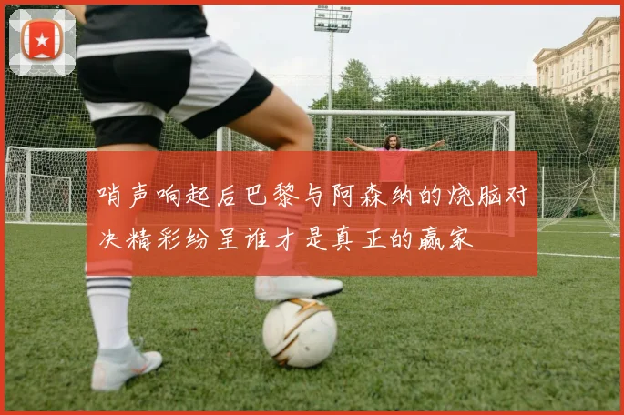 哨声响起后巴黎与阿森纳的烧脑对决精彩纷呈谁才是真正的赢家